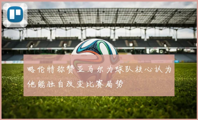 略伦特称赞亚马尔为球队核心认为他能独自改变比赛局势