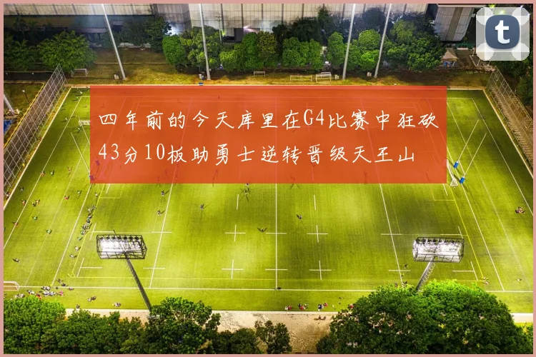 四年前的今天库里在G4比赛中狂砍43分10板助勇士逆转晋级天王山